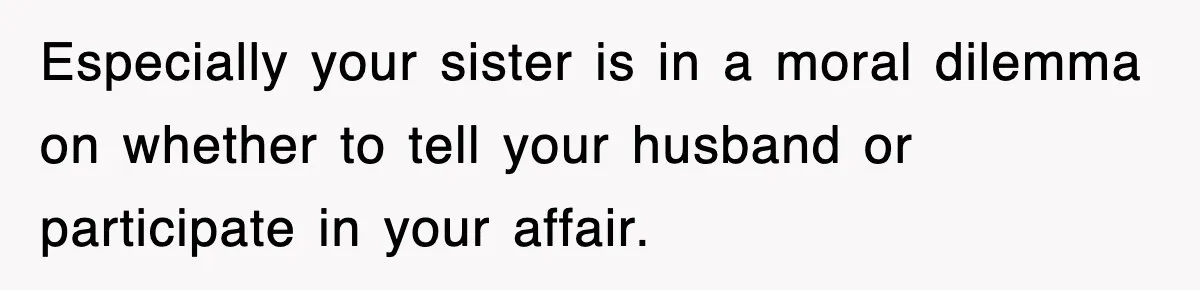 Especially your sister is in a moral dilemma on whether to tell your husband or participate in your affair.