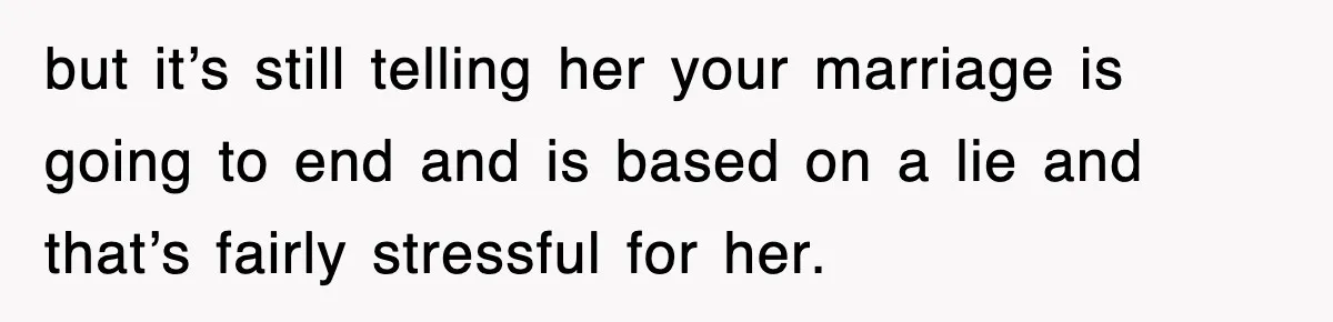 but it’s still telling her your marriage is going to end and is based on a lie and that’s fairly stressful for her.