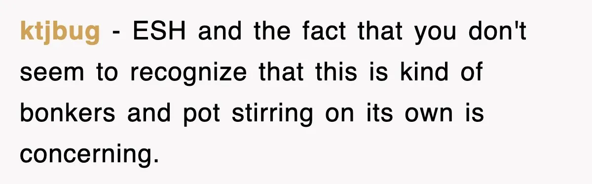 ktjbug − ESH and the fact that you don't seem to recognize that this is kind of bonkers and pot stirring on its own is concerning.