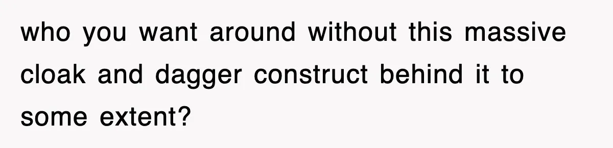 who you want around without this massive cloak and dagger construct behind it to some extent?