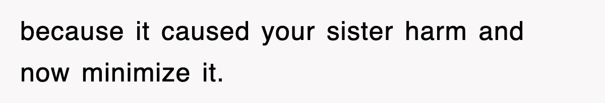 because it caused your sister harm and now minimize it.