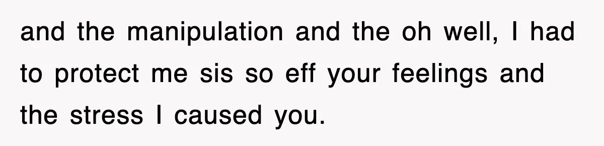 and the manipulation and the oh well, I had to protect me sis so eff your feelings and the stress I caused you.