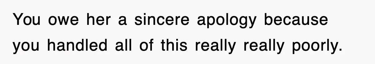 You owe her a sincere apology because you handled all of this really really poorly.