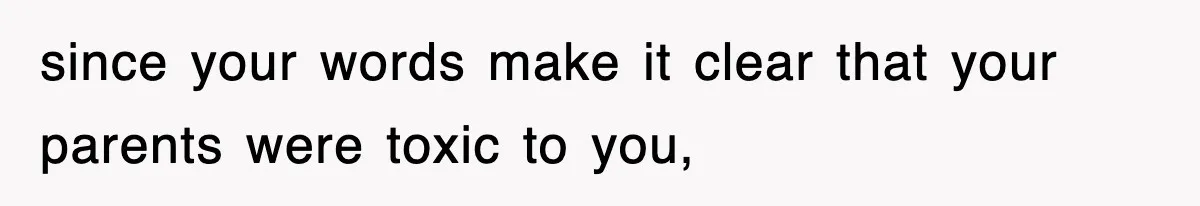 since your words make it clear that your parents were toxic to you,