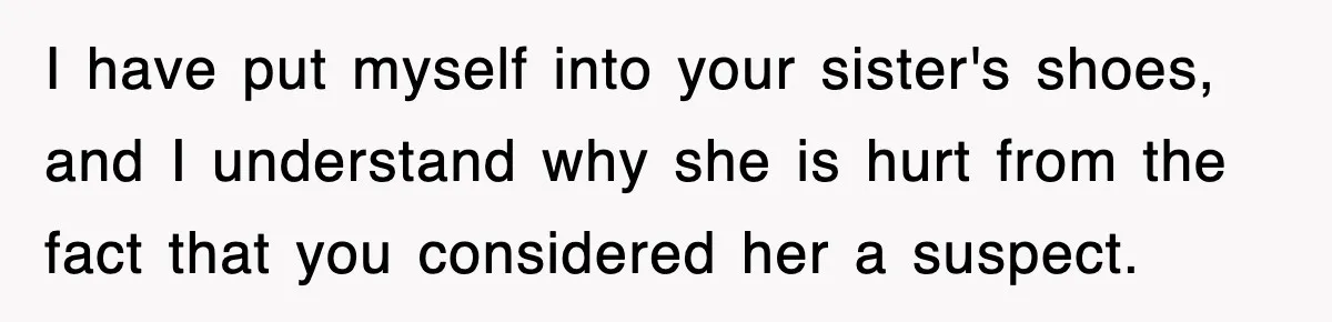 I have put myself into your sister's shoes, and I understand why she is hurt from the fact that you considered her a suspect.