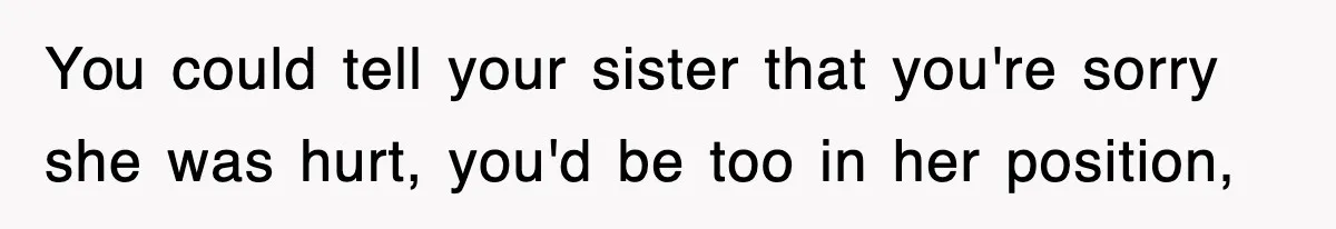 You could tell your sister that you're sorry she was hurt, you'd be too in her position,
