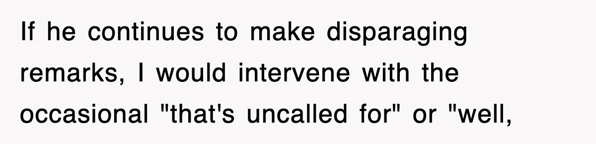 Sister Calls Out Late Husband’s Brother For Treating Widow Terribly During Her Grief If he continues to make disparaging remarks, I would intervene with the occasional "that's uncalled for" or "well,