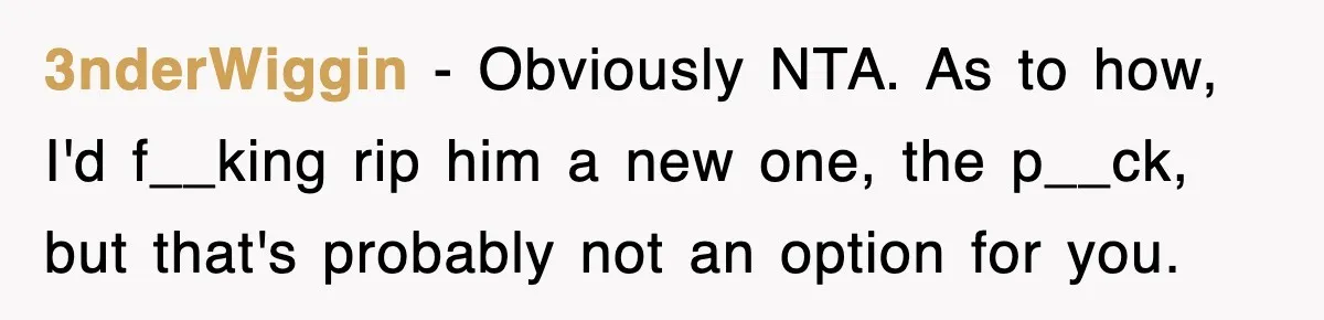 Sister Calls Out Late Husband’s Brother For Treating Widow Terribly During Her Grief 3nderWiggin − Obviously NTA. As to how, I'd f__king rip him a new one, the p__ck, but that's probably not an option for you.