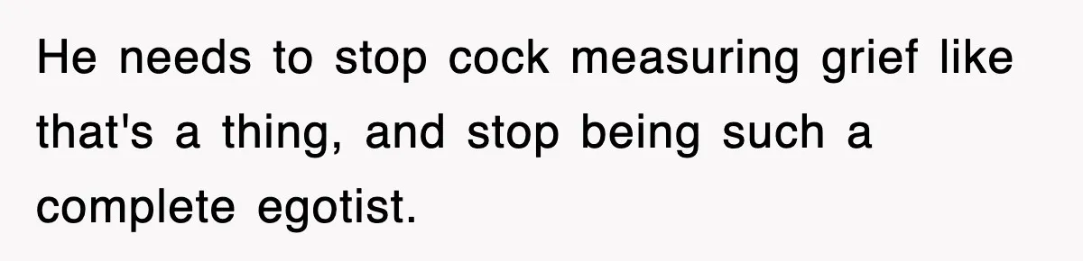Sister Calls Out Late Husband’s Brother For Treating Widow Terribly During Her Grief He needs to stop cock measuring grief like that's a thing, and stop being such a complete egotist.