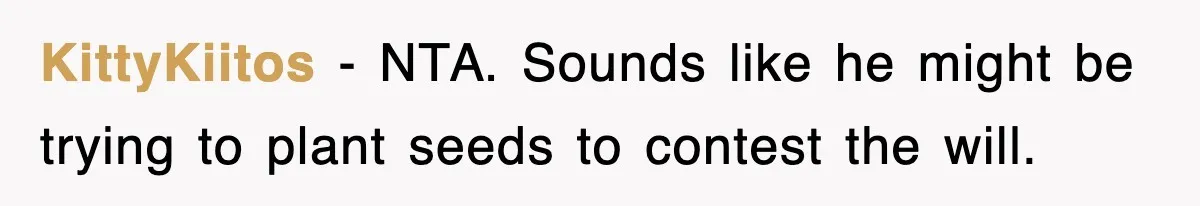 Sister Calls Out Late Husband’s Brother For Treating Widow Terribly During Her Grief KittyKiitos − NTA. Sounds like he might be trying to plant seeds to contest the will.