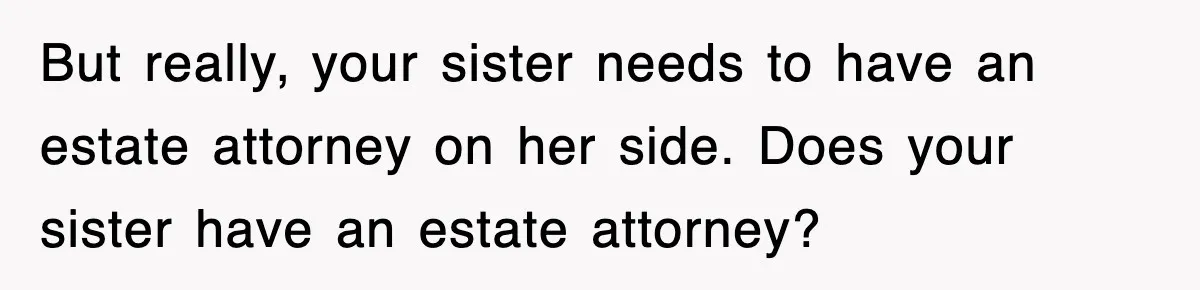 Sister Calls Out Late Husband’s Brother For Treating Widow Terribly During Her Grief But really, your sister needs to have an estate attorney on her side. Does your sister have an estate attorney?