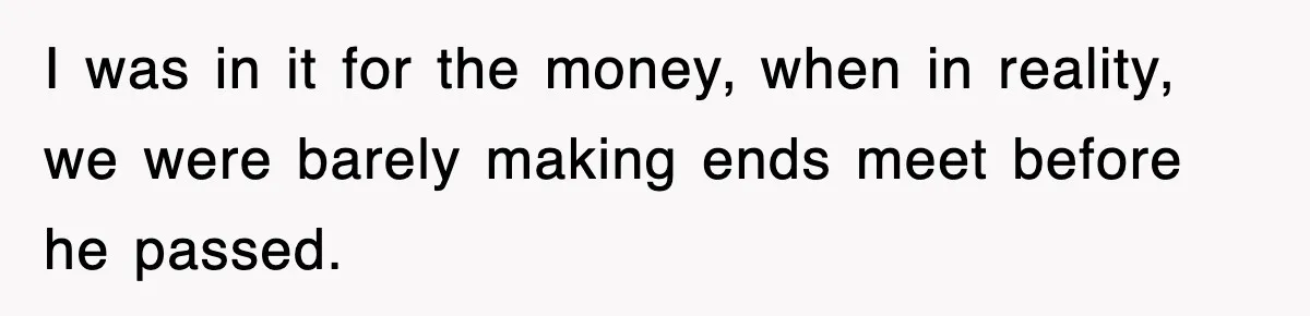 Sister Calls Out Late Husband’s Brother For Treating Widow Terribly During Her Grief I was in it for the money, when in reality, we were barely making ends meet before he passed.