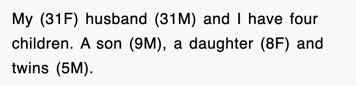 My (31F) husband (31M) and I have four children. A son (9M), a daughter (8F) and twins (5M).