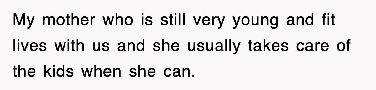 My mother who is still very young and fit lives with us and she usually takes care of the kids when she can.