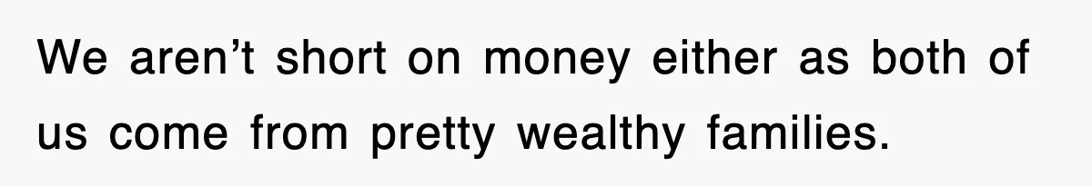 We aren’t short on money either as both of us come from pretty wealthy families.