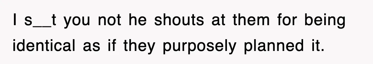 I s__t you not he shouts at them for being identical as if they purposely planned it.