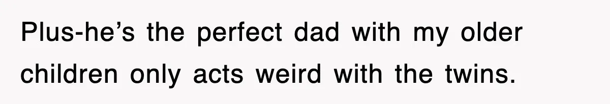 Plus-he’s the perfect dad with my older children only acts weird with the twins.