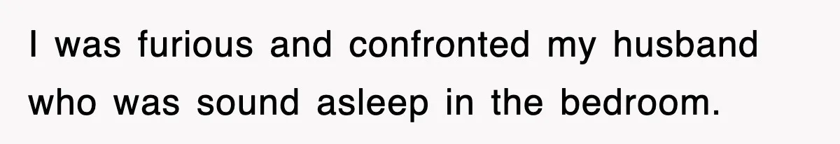 I was furious and confronted my husband who was sound asleep in the bedroom.
