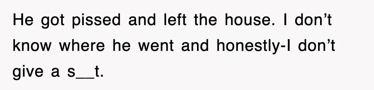 He got pissed and left the house. I don’t know where he went and honestly-I don’t give a s__t.