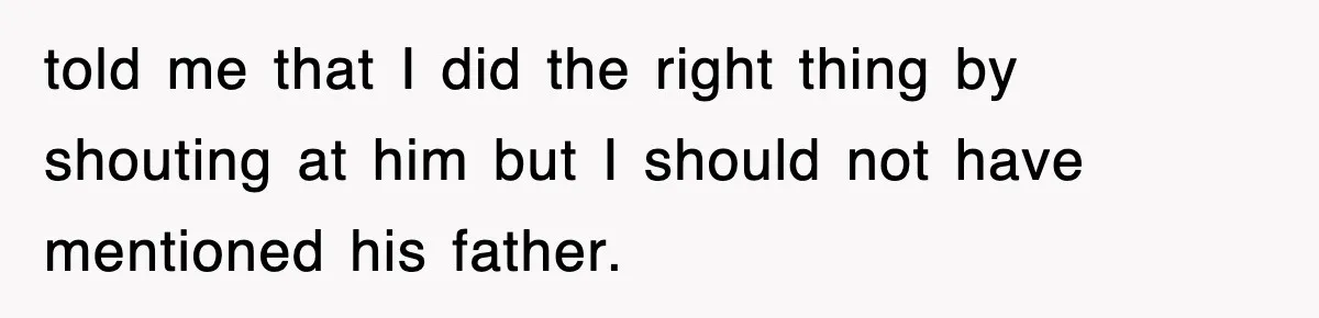 told me that I did the right thing by shouting at him but I should not have mentioned his father.