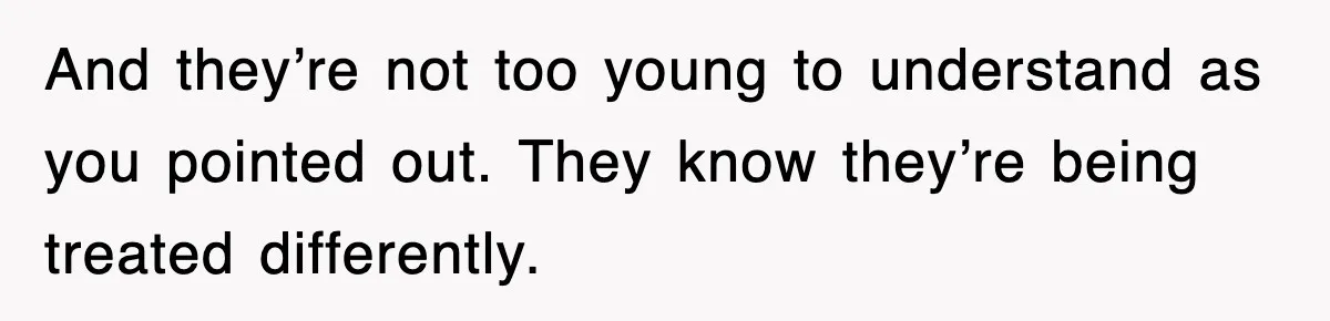 And they’re not too young to understand as you pointed out. They know they’re being treated differently.