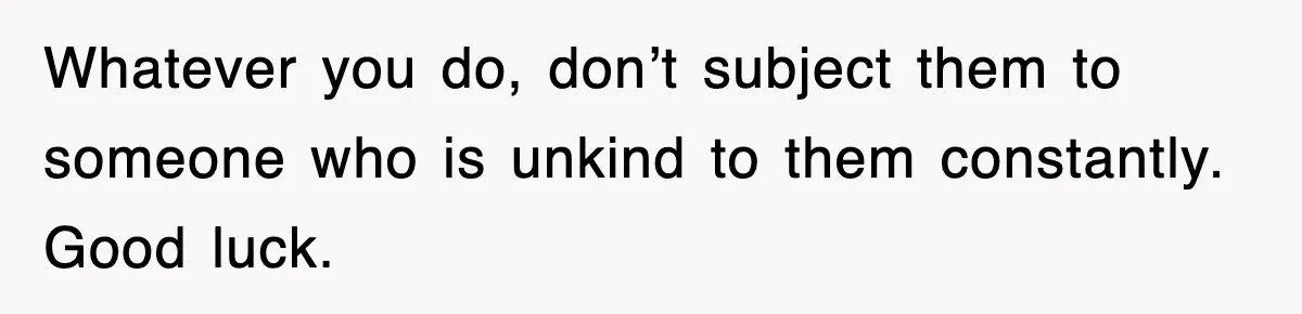 Whatever you do, don’t subject them to someone who is unkind to them constantly. Good luck.