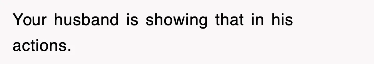 Your husband is showing that in his actions.