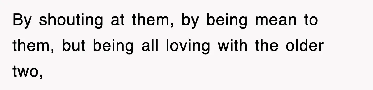By shouting at them, by being mean to them, but being all loving with the older two,