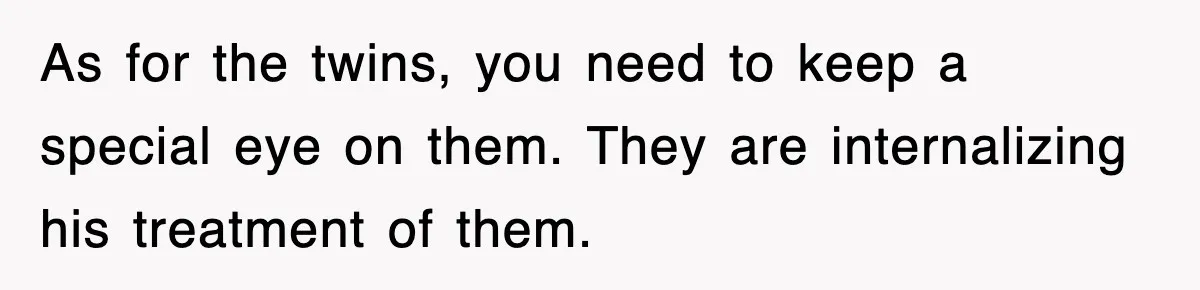 As for the twins, you need to keep a special eye on them. They are internalizing his treatment of them.