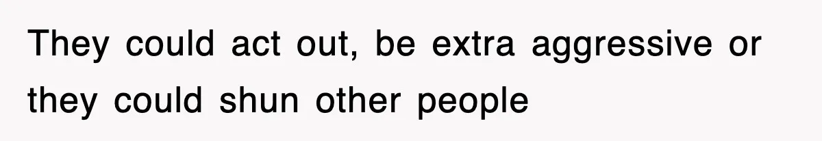 They could act out, be extra aggressive or they could shun other people
