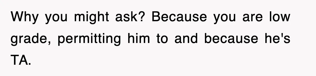 Why you might ask? Because you are low grade, permitting him to and because he's TA.