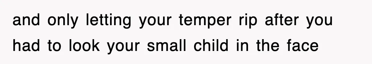 and only letting your temper rip after you had to look your small child in the face