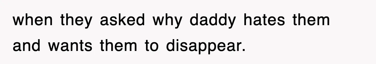 when they asked why daddy hates them and wants them to disappear.