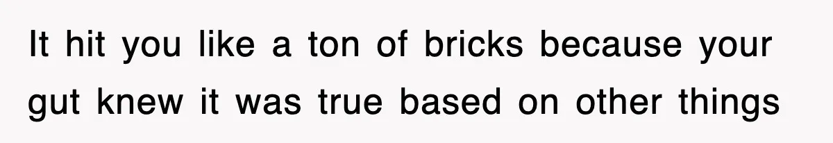 It hit you like a ton of bricks because your gut knew it was true based on other things