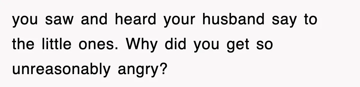 you saw and heard your husband say to the little ones. Why did you get so unreasonably angry?