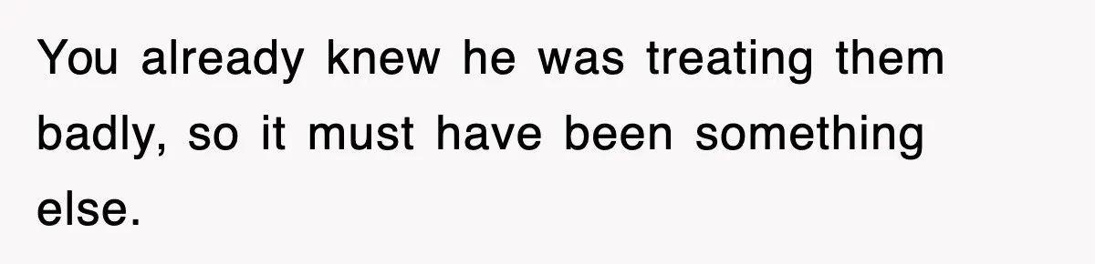 You already knew he was treating them badly, so it must have been something else.