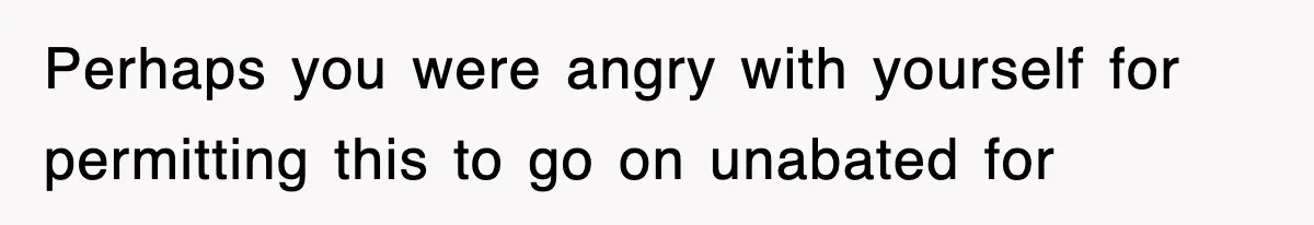 Perhaps you were angry with yourself for permitting this to go on unabated for