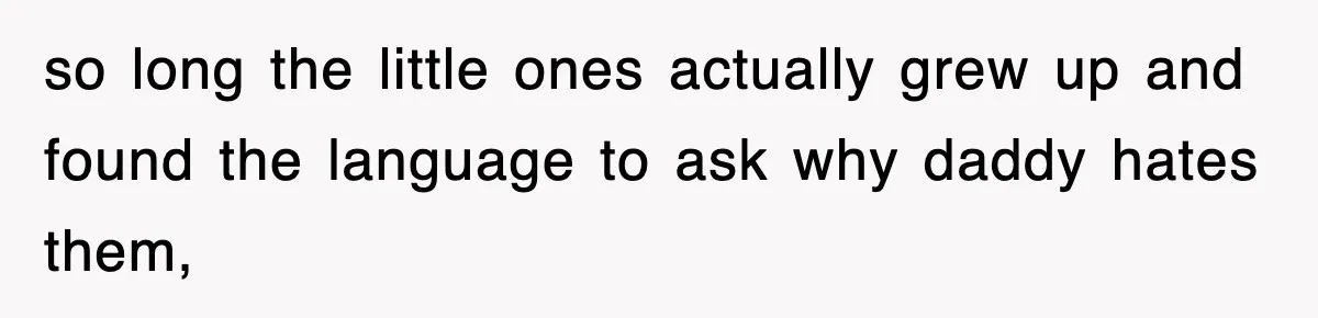 so long the little ones actually grew up and found the language to ask why daddy hates them,