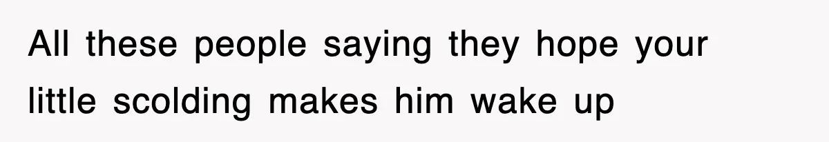 All these people saying they hope your little scolding makes him wake up