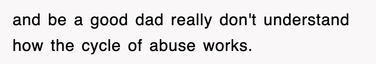 and be a good dad really don't understand how the cycle of abuse works.