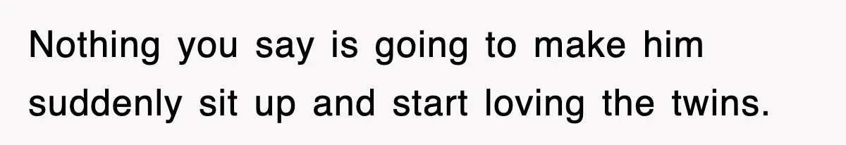 Nothing you say is going to make him suddenly sit up and start loving the twins.
