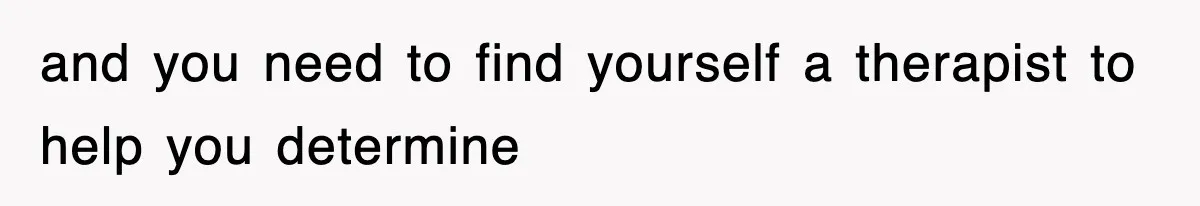 and you need to find yourself a therapist to help you determine