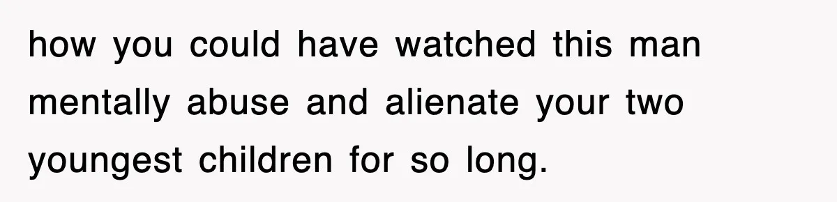 how you could have watched this man mentally abuse and alienate your two youngest children for so long.