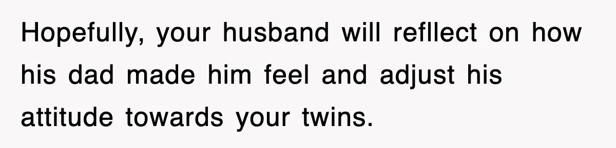 Hopefully, your husband will refllect on how his dad made him feel and adjust his attitude towards your twins.
