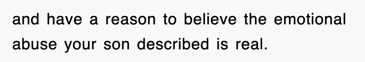 and have a reason to believe the emotional abuse your son described is real.