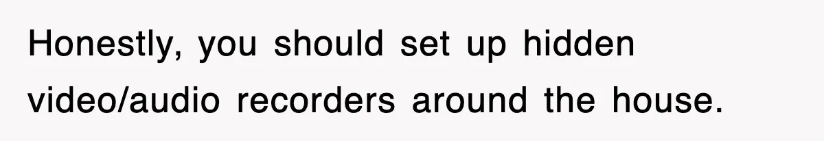 Honestly, you should set up hidden video/audio recorders around the house.