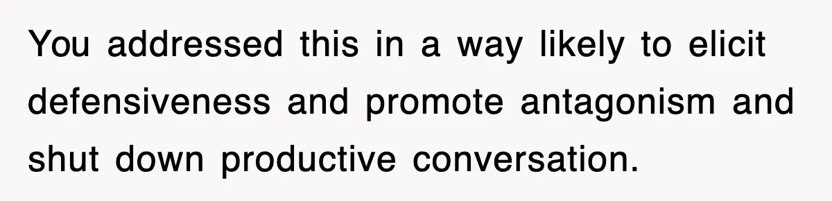 You addressed this in a way likely to elicit defensiveness and promote antagonism and shut down productive conversation.