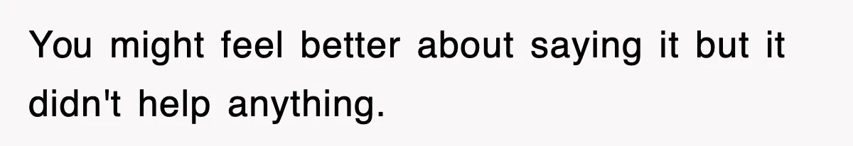 You might feel better about saying it but it didn't help anything.