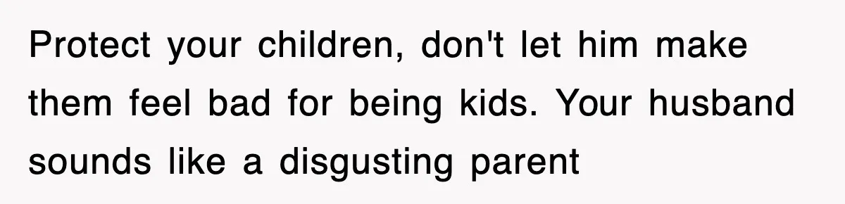 Protect your children, don't let him make them feel bad for being kids. Your husband sounds like a disgusting parent