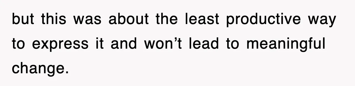 but this was about the least productive way to express it and won’t lead to meaningful change.